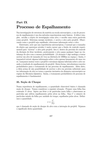 Part IX
Processo de Espalhamento
Nas investigações de estrutura da matéria na escala microscópico, o uso de proces-
sos de espalhamento é um dos métodos experimentais mais básicos. A idéia é sim-
ples. escolhe o objeto de investigação como alvo, e escolhe uma outra partícula
como projétil. Seleciona energia incidente, e acerta o alvo pelo projétil. Obser-
vando como o projétil seja espalhado, obteremos informação sobre o alvo.
Entretanto, note que nas experiências microscópicas, é normal que o tamanho
do objeto que queremos estudar é muito menor que o limite de controle experi-
mental para “acertar” o alvo pelo projétil. Isto é, dentro da precisão de controle
da direãção do feixe incidente, praticamente o alvo passa qualquer lugar na vis-
inhança do alvo com a mesma probabilidade. (A situação é algo análoga a tentar
acertar um alvo de tamanho de 1cm na distência de 1000km no espaço.) Assim, é
impossível extrair alguma informação sobre o alvo apenas lançamento de uma vez
só. Lançamos muitas vezes o projétil e extraimos alguma informão sobre o alvo us-
ando o resultado de espalhamento do projétil. Desta forma, introduzimos conceito
probabilistico para o tratamendo de um processo de espalhamento. Além disto,
a ídeia acima de não possibilidade de acertar o alvo em precisão sufuciente para
ter informação do alvo se torna a questão intrinsêca da dinâmica microscópica no
regime da Mecânica Quântica. Assim, o tratamento probabilistico de processo de
espalhamento é fundamental.
35. Seção de Choque
Numa experiência de espalhamento, a quantidade observável básica é chamada
seção de choque. Vamos considerar a seguinte situação. Prepare uma folha ﬁna
contendo N alvos. Injeta um feixe φ de partículas nesta folha e observamos as
parículas que sofrem espalhamento pelos alvos na folha. Seja C o número de
partículas saindo da folha por unidade do tempo, espalhados pelos alvos. Deﬁni-
mos a quantidade,
σ ≡
C
Nφ
que é chamado de seção de choque do alvo com a interação do projétil. Vejamos
o signiﬁcado desta quantidade.
287
 