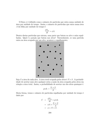 O ﬂuxo φ é deﬁnido como o número de partícula que entra numa unidade de
área por unidade de tempo. Assim, o número de partículas que entra numa área
A da folha por unidade do tempo é
dNin
dt
= φA.
Dentro destas partículas que entram, uma parte que batem no alvo e saim espal-
hadas. Qual é a porção que batem nos alvos? Naturalmente, se uma parícula
entra na área ocupada por um alvo, acontece o espalhamento.
Seja S a área do cada alvo. A área total ocupada pelos alvos é N ×S. A probabil-
idade de acertar num alvo qualquer seria a razão da área ocupada pelos alvos em
relação a área total. Assim, a probabilidade de acertar um dos alvos quaisquer é
prob. =
N × S
A
.
Desta forma, temos o número de partículas espalhadas por unidade do tempo é
dado por
C =
dNin
dt
× prob.
= φA ×
N × S
A
= φ × N × S.
288
 