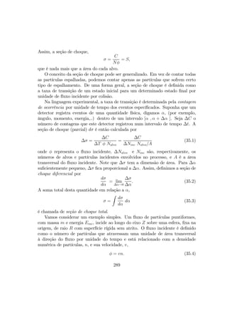 Assim, a seção de choque,
σ =
C
Nφ
= S,
que é nada mais que a área do cada alvo.
O conceito da seção de choque pode ser generalizado. Em vez de contar todas
as partículas espalhadas, podemos contar apenas as partículas que sofrem certo
tipo de espalhamento. De uma forma geral, a seção de choque é deﬁnida como
a taxa de transição de um estado inicial para um determinado estado ﬁnal por
unidade de ﬂuxo incidente por colisão.
Na linguagem experimental, a taxa de transição é determinada pela contagem
de ocorrência por unidade de tempo dos eventos especíﬁcados. Suponha que um
detector registra eventos de uma quantidade física, digamos α, (por exemplo,
ângulo, momento, energia,..) dentro de um intervalo [α , α + ∆α ]. Seja ∆C o
número de contagens que este detector registrou num intervalo de tempo ∆t. A
seção de choque (parcial) dσ é então calculada por
∆σ =
∆C
∆T φ Nalvo
=
∆C
∆Ninc Nalvo/A
(35.1)
onde φ representa o ﬂuxo incidente, ∆Nalvo e Ninc são, respectivamente, os
números de alvos e partículas incidentes envolvidos no processo, e A é a área
transversal do ﬂuxo incidente. Note que ∆σ tem a dimensão de área. Para ∆α
suﬁcientemente pequeno, ∆σ ﬁca proporcional a ∆α. Assim, deﬁnimos a seção de
choque diferencial por
dσ
dα
= lim
∆α→0
∆σ
∆α
. (35.2)
A soma total desta quantidade em relação a α,
σ =
Z
dσ
dα
dα (35.3)
é chamada de seção de choque total.
Vamos considerar um exemplo simples. Um ﬂuxo de partículas puntiformes,
com massa m e energia Einc, incide ao longo do eixo Z sobre uma esfera, ﬁxa na
origem, de raio R com superfície rígida sem atrito. O ﬂuxo incidente é deﬁnido
como o número de partículas que atravessam uma unidade de área transversal
à direção do ﬂuxo por unidade do tempo e está relacionado com a densidade
numérica de partículas, n, e sua velocidade, v,
φ = vn. (35.4)
289
 