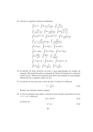 13. Calcule as seguintes integrais indeﬁnidas.
Z
dx xα
,
Z
dx
x
(x2 + a2)n
,
Z
dx
ax + b
,
Z
dx
x(ax + b)
,
Z
dx
x
√
ax + b
,
Z
dx
r
x + b
x + a
,
Z
dx
√
a2 − x2,
Z
dx
√
a2 + x2,
Z
dx
1
√
a2 − x2
,
Z
dx
(1 +
√
x)
√
x − x2
,
Z
dx
p
a
√
x + b
,
Z
dx log x,
Z
dx log2
x,
Z
dx log3
x,
Z
dx x log x,
Z
dx x2
log x,
Z
dx x3
log x,
Z
dx
log x
√
x
,
Z
log x
x
,
Z
dx
x log x
,
Z
xn
sin x dx,
Z
dx sin2
x,
Z
dx sin3
x, etc
Z
dx
1
sin x
,
Z
dx
1
sin2
x
,
Z
dx
1
sin3
x
.
14. O método de Euler descrito no texto é uma aproximação da solução da
equação diferencial baseada na expansão de Taylor da função até a primeira
ordem em ∆x. Elabore um esquema para obter uma solução de uma equação
diferencial até a segunda ordem em ∆x.
15. O volume de um cone com a área da base S, altura h é dada por
V =
1
3
hS. (5.2)
Deduza esta fórmula usando integral.
16. A área do domínio num plano, cercada de dois círculos concentricos de raio
r e r + dr, é dada por
dS = 2πrdr (5.3)
no limite de
dr ¿ r. (5.4)
29
 