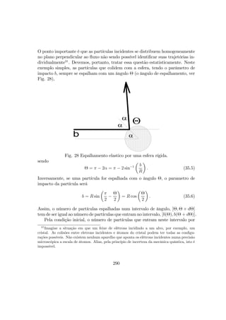 O ponto importante é que as partículas incidentes se distribuem homogeneamente
no plano perpendicular ao ﬂuxo não sendo possível identiﬁcar suas trajetórias in-
dividualmente31
. Devemos, portanto, tratar essa questão estatisticamente. Neste
exemplo simples, as partículas que colidem com a esfera, tendo o parâmetro de
impacto b, sempre se espalham com um ângulo Θ (o ângulo de espalhamento, ver
Fig. 28),
α
α
Θα
b
Fig. 28 Espalhamento elastico por uma esfera rígida.
sendo
Θ = π − 2α = π − 2 sin−1
µ
b
R
¶
. (35.5)
Inversamente, se uma partícula for espalhada com o ângulo Θ, o parametro de
impacto da partícula será
b = R sin
µ
π
2
−
Θ
2
¶
= R cos
µ
Θ
2
¶
. (35.6)
Assim, o número de partículas espalhadas num intervalo de ângulo, [Θ, Θ + dΘ]
tem de ser igual ao número de partículas que entram no intervalo, [b(Θ), b(Θ + dΘ)].
Pela condição inicial, o número de partículas que entram neste intervalo por
31
Imagine a situação em que um feixe de elétrons incidindo a um alvo, por exemplo, um
cristal. As colisões entre eletrons incidentes e átomos do cristal podem ter todas as conﬁgu-
rações possíveis. Não existem nenhum aparelho que aponta os elétrons incidentes numa precisão
microscópica a escala de átomos. Alias, pela princípio de incerteza da mecânica quântica, isto é
impossível.
290
 