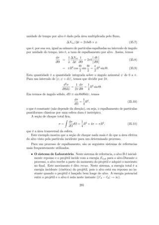 unidade de tempo por alvo é dado pela área multiplicada pelo ﬂuxo,
∆Nin/∆t = 2πbdb × φ (35.7)
que é, por sua vez, igual ao número de partículas espalhadas no intervalo de ângulo
por unidade do tempo, isto é, a taxa de espalhamento por alvo. Assim, temos
dσ
dΘ
=
1
φ
∆Nin
∆t
1
dΘ
= 2πb
¯
¯
¯
¯
db
dΘ
¯
¯
¯
¯ (35.8)
= πR2
cos
Θ
2
sin
Θ
2
=
π
2
R2
sin Θ. (35.9)
Esta quantidade é a quantidade integrada sobre o ângulo azimutal ψ de 0 a π.
Para um intervalo de [ψ, ψ + dψ], temos que dividir por 2π.
d2
σ
dΘdψ
=
1
2π
dσ
dΘ
=
1
4
R2
sin Θ.
Em termos de ângulo sólido, dΩ ≡ sin ΘdΘdψ, temos
dσ
dΩ
=
1
4
R2
, (35.10)
o que é constante (não depende da direção), ou seja, o espalhamento de partículas
puntiformes clássicas por uma esfera dura é isotrópico.
A seção de choque total ﬁca,
σ =
Z
dσ
dΩ
dΩ =
1
4
R2
× 4π = πR2
, (35.11)
que é a área transversal da esfera.
Este exemplo mostra que a seção de choque nada mais é do que a área efetiva
do alvo visto pela partícula incidente para um determinado processo.
Para um processo de espalhamento, são os seguintes sistemas de referências
mais frequentemente utilizados.
• O sistema de Laboratório. Neste sistema de referência, o alvo B é inicial-
mente repouso e o projétil incide com a energia ELab para o alvo.Durante o
processo, o alvo recebe a parte do momento do projétil e adquiri o moviento
no ﬁnal. Este movimento é dito recuo. Neste sistema, a energia total é a
energia incidente (cinética) do projétil, pois o alvo está em repouso no in-
stante quando o projétil é lançado bem longe do alvo. A energia potencial
entre o projétil e o alvo é nula neste instante (|rA − rB| → ∞).
291
 