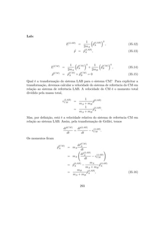 Lab:
E(LAB)
=
1
2mA
³
p
(LAB)
A
´2
, (35.12)
p = p
(LAB)
A , (35.13)
E(CM)
=
1
2mA
³
p
(CM)
A
´2
+
1
2mB
³
p
(CM)
B
´2
, (35.14)
p(CM)
= p
(CM)
A + p
(CM)
B = 0 (35.15)
Qual é a transformação do sistema LAB para o sistema CM? Para explicitar a
transformação, devemos calcular a velocidade do sistema de referência do CM em
relação ao sistema de referência LAB. A velocidade do CM é o momento total
dividido pela massa total,
v
(LAB)
CM =
1
mA + mB
p(LAB)
=
1
mA + mB
p
(LAB)
A .
Mas, por deﬁnição, está é a velocidade relativa do sistema de referência CM em
relação ao sistema LAB. Assim, pela transformação de Gelilei, temos
dr(CM)
dt
=
dr(LAB)
dt
− v
(LAB)
CM .
Os momentos ﬁcam
p
(CM)
A = mA
dr
(CM)
A
dt
= mA
Ã
dr
(LAB)
A
dt
− v
(LAB)
CM
!
= p
(LAB)
A −
mA
mA + mB
p
(LAB)
A
=
mB
mA + mB
p
(LAB)
A , (35.16)
293
 