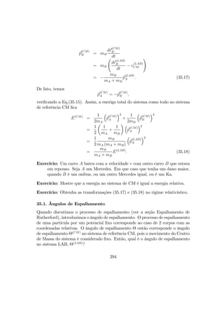 p
(CM)
B = mB
dr
(CM)
B
dt
= mB
Ã
dr
(LAB)
B
dt
− v
(LAB)
CM
!
= −
mB
mA + mB
p
(LAB)
A . (35.17)
De fato, temos
p
(CM)
A = −p
(CM)
B ,
veriﬁcando a Eq.(35.15). Assim, a eneriga total do sistema como todo no sistema
de referência CM ﬁca
E(CM)
=
1
2mA
³
p
(CM)
A
´2
+
1
2mB
³
p
(CM)
B
´2
=
1
2
µ
1
mA
+
1
mB
¶ ³
p
(CM)
A
´2
=
1
2
mB
mA (mA + mB)
³
p
(LAB)
A
´2
=
mB
mA + mB
E(LAB)
. (35.18)
Exercício: Um carro A bateu com a velocidade v com outro carro B que estava
em repouso. Seja A um Mercedes. Em que caso que tenha um dano maior,
quando B é um onibus, ou um outro Mercedes igual, ou é um Ka.
Exercício: Mostre que a energia no sistema de CM é igual a energia relativa.
Exercício: Obtenha as transformações (35.17) e (35.18) no rigime relativístico.
35.1. Ângulos de Espalhamento
Quando discutimos o processo de espalhamento (ver a seção Espalhamento de
Rutherford), introduzimos o ângulo de espalhamento. O processo de espalhamento
de uma partícula por um potencial ﬁxo corresponde ao caso de 2 corpos com as
coordenadas relativas. O ângulo de espalhamento Θ então corresponde o ângulo
de espalhamento Θ(CM)
no sistema de referência CM, pois o movimento do Centro
de Massa do sistema é considerado ﬁxo. Então, qual é o ângulo de espalhamento
no sistema LAB, Θ(LAB)
?
294
 