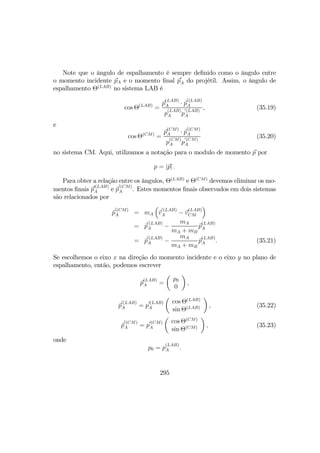 Note que o ângulo de espalhamento é sempre deﬁnido como o ângulo entre
o momento incidente pA e o momento ﬁnal p
0
A do projétil. Assim, o ângulo de
espalhamento Θ(LAB)
no sistema LAB é
cos Θ(LAB)
=
p
(LAB)
A · p
0(LAB)
A
p
(LAB)
A p
0(LAB)
A
, (35.19)
e
cos Θ(CM)
=
p
(CM)
A · p
0(CM)
A
p
(CM)
A p
0(CM)
A
(35.20)
no sistema CM. Aqui, utilizamos a notação para o modulo de momento p por
p = |p| .
Para obter a relação entre os ângulos, Θ(LAB)
e Θ(CM)
devemos eliminar os mo-
mentos ﬁnais p
0(LAB)
A e p
0(CM)
A . Estes momentos ﬁnais observados em dois sistemas
são relacionados por
p
0(CM)
A = mA
³
v
0(LAB)
A − v
(LAB)
CM
´
= p
0(LAB)
A −
mA
mA + mB
p
(LAB)
A
= p
0(LAB)
A −
mA
mA + mB
p
(LAB)
A . (35.21)
Se escolhemos o eixo x na direção do momento incidente e o eixo y no plano de
espalhamento, então, podemos escrever
p
(LAB)
A =
µ
p0
0
¶
,
p
0(LAB)
A = p
0(LAB)
A
µ
cos Θ(LAB)
sin Θ(LAB)
¶
, (35.22)
p
0(CM)
A = p
0(CM)
A
µ
cos Θ(CM)
sin Θ(CM)
¶
, (35.23)
onde
p0 = p
(LAB)
A .
295
 