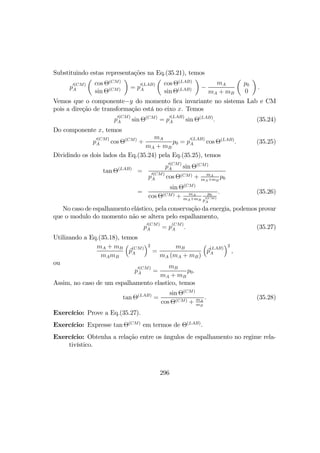 Substituindo estas representações na Eq.(35.21), temos
p
0(CM)
A
µ
cos Θ(CM)
sin Θ(CM)
¶
= p
0(LAB)
A
µ
cos Θ(LAB)
sin Θ(LAB)
¶
−
mA
mA + mB
µ
p0
0
¶
.
Vemos que o componente−y do momento ﬁca invariante no sistema Lab e CM
pois a direção de transformação está no eixo x. Temos
p
0(CM)
A sin Θ(CM)
= p
0(LAB)
A sin Θ(LAB)
. (35.24)
Do componente x, temos
p
0(CM)
A cos Θ(CM)
+
mA
mA + mB
p0 = p
0(LAB)
A cos Θ(LAB)
. (35.25)
Dividindo os dois lados da Eq.(35.24) pela Eq.(35.25), temos
tan Θ(LAB)
=
p
0(CM)
A sin Θ(CM)
p
0(CM)
A cos Θ(CM) + mA
mA+mB
p0
=
sin Θ(CM)
cos Θ(CM) + mA
mA+mB
p0
p
0(CM)
A
. (35.26)
No caso de espalhamento elástico, pela conservação da energia, podemos provar
que o modulo do momento não se altera pelo espalhamento,
p
0(CM)
A = p
(CM)
A . (35.27)
Utilizando a Eq.(35.18), temos
mA + mB
mAmB
³
p
(CM)
A
´2
=
mB
mA (mA + mB)
³
p
(LAB)
A
´2
,
ou
p
0(CM)
A =
mB
mA + mB
p0.
Assim, no caso de um espalhamento elastico, temos
tan Θ(LAB)
=
sin Θ(CM)
cos Θ(CM) + mA
mB
. (35.28)
Exercício: Prove a Eq.(35.27).
Exercício: Expresse tan Θ(CM)
em termos de Θ(LAB)
.
Exercício: Obtenha a relação entre os ângulos de espalhamento no regime rela-
tivístico.
296
 