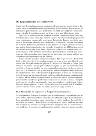 36. Espalhamento de Rutherford
O processo de espalhamento por um potencial inversamente proporcional a dis-
tância radial é conhecido como o espalhamento de Rutherford. Este conceito foi
introduzido primeiramente pelo Rutherford em 1911 para explicar o comporta-
mento estralho do espalhamento de partícula α pela uma folha ﬁna de ouro.
Nesta epoca, a descoberta dos espectros atomicos e sua sistemáticos como rep-
resentados pelas várias séries, tipo Balmer, Lyman, etc vem desaﬁando pesquisadores
como problema de compreender a estrutura da matéria. Lembre que ainda a ex-
istência dos atomos não tinha sido estabelicida. Por exemplo, um dos fundadores
da Mecanica Estatística, Boltzman já era defensor da origem atomica do calor,
mas muitos físicos importantes, por exemplo, E.Mach, ou até M.Planck na epoca
não tinham acreditados desta teoria. Junto com o descoberto de elétron em 1887,
a existência da certa estrutura microscópica da matéria ﬁcou explicit, pois a pre-
sença de elétrons implica em a presença de partículas com carga positiva que
compensam as cargas negativas dos elétrons.
Vários modelos atomicos foram considerados. Mas o que colocou o ﬁnal desta
história foi a experiência de espalhamento de partícula α pela uma folha de ouro
muito ﬁno, feita pelos dois disciplos de E. Rutherford, Marsden e Geiger (este
último é conhecido também pelo contador Geiger). O que foi observado nesta
experiência é que na medida em que a partícula α atravessa a folha de ouro, a
partícula α ﬁca deﬂetida com grande ângulo, bastante frequêntemente. Este tipo
de comportamento não pode ser esperado pelo modelo atômico de J.J.Thomson,
onde ele supós que as cargas elétricas positivos estão distribuidas continuamente
no espaço. O Rutherford demonstrou que se existe um núcleo, bastante pequeno,
praticamente considerado ponteforme comparado ao escala atomico, carregado
positivamente e tendo a massa grande, então o resultado da experiência de Geiger-
Marsden seria explicado. Assim, foi lançado o modelo atomico de Rutherford.
onde os elétrons rodam a volta de núcleo, que tem a carga positiva Z.
36.1. Parametro de Impacto e o Ângulo de Espalhamento
O que importa na descrição de um processo de espalhamento é estabelecer uma re-
lação entre o estado incidente do projétil ao seu estado ﬁnal após do espalhamento.
Uma quantidade importante para caracterizar o estado incidente do projétil é o
parametro de impacto. Para deﬁnir a conﬁguração do estado incidente, escolhe-
mos a direção do momento do projétil como a direção de eixo x e chamaremos o
eixo incidente. O processo de espalhamento é análogo a tira-alvo usando um riﬂe.
297
 