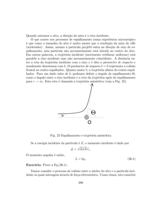 Quando miramos o alvo, a direção da mira é o eixo incidente.
O que ocorre nos processos de espalhamento numa experiência microscópico
é que como o tamanho do alvo é muito menor que a resolução da mira do riﬂe
(acelerador). Assim, mesmo a partícula projétil entra na direção de eixo de es-
palhamento, esta partícula não necessariamente está mirado no centro do alvo.
Em outras palavras, a trajetória incidente (movimento retilinear uniforme) está
paralelo a eixo incidente mas não necessariamente coincidente. A distância en-
tre a reta da trajetória incidente com o eixo x é dito o parametro de impacto e
usualmente denotamos com b. O parâmetro de impacto b = 0 representa a colisão
frontal ao centro espalhador. Quanto maior b, a trajetória afasta do centro espal-
hador. Para um dado valor de b, podemos deﬁnir o ângulo de espalhamento Θ,
como o ângulo entre o eixo incidente e a reta da trajetória após do espalhamento
para r → ∞. Esta reta é chamada a trajetória asimtótica (veja a Fig. 25).
O
b
Θ
Fig. 25 Espalhamento e trajetória asimtótica
Se a energia incidente da partícula é E, o momento incidente é dado por
pi =
√
2mEex.
O momento angular é então,
L = bpi. (36.1)
Exercício: Prove a Eq.(36.1).
Vamos consider o processo de colisão entre o núcleo do alvo e a partícula inci-
dente os quais interagem através de força eletrostática. Como vimos, isto constitui
298
 