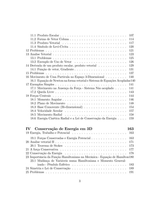 11.1 Produto Escalar . . . . . . . . . . . . . . . . . . . . . . . . . . . . 107
11.2 Forma de Vetor Coluna . . . . . . . . . . . . . . . . . . . . . . . . 114
11.3 Produto Vetorial . . . . . . . . . . . . . . . . . . . . . . . . . . . 117
11.4 Símbolo de Levi-Civita . . . . . . . . . . . . . . . . . . . . . . . . 120
12 Problemas . . . . . . . . . . . . . . . . . . . . . . . . . . . . . . . . . . 121
13 Analise Vetorial . . . . . . . . . . . . . . . . . . . . . . . . . . . . . . . 123
13.1 Problemas . . . . . . . . . . . . . . . . . . . . . . . . . . . . . . . 125
13.2 Exemplo de Uso de Vetor . . . . . . . . . . . . . . . . . . . . . . 126
14 Derivada de um produto escalar, produto vetorial . . . . . . . . . . . . 129
14.1 Função de vetor, Gradiente . . . . . . . . . . . . . . . . . . . . . . 131
15 Problemas . . . . . . . . . . . . . . . . . . . . . . . . . . . . . . . . . . 137
16 Movimento de Uma Partícula no Espaço 3-Dimensional . . . . . . . . . 140
16.1 Equação de Newton na forma vetorial e Sistema de Equações Acopladas140
17 Exemplos Simples . . . . . . . . . . . . . . . . . . . . . . . . . . . . . . 141
17.1 Movimento na Ausença da Força - Sistema Não acoplado . . . . . 141
17.2 Queda Livre . . . . . . . . . . . . . . . . . . . . . . . . . . . . . . 143
18 Forças Centrais . . . . . . . . . . . . . . . . . . . . . . . . . . . . . . . 144
18.1 Momento Angular . . . . . . . . . . . . . . . . . . . . . . . . . . . 146
18.2 Plano de Movimento . . . . . . . . . . . . . . . . . . . . . . . . . 148
18.3 Base Comovente (Bi-dimensional) . . . . . . . . . . . . . . . . . . 154
18.4 Velocidade Areolar . . . . . . . . . . . . . . . . . . . . . . . . . . 157
18.5 Movimento Radial . . . . . . . . . . . . . . . . . . . . . . . . . . 158
18.6 Energia Cinética Radial e a Lei de Conservação da Energia . . . . 159
IV Conservação de Energia em 3D 163
19 Energia, Trabalho e Potencial . . . . . . . . . . . . . . . . . . . . . . . 163
19.1 Forças Conservadas e Energia Potencial . . . . . . . . . . . . . . . 163
20 Analise vetorial II . . . . . . . . . . . . . . . . . . . . . . . . . . . . . . 171
20.1 Teorema de Stokes . . . . . . . . . . . . . . . . . . . . . . . . . . 173
21 A força Conservativa . . . . . . . . . . . . . . . . . . . . . . . . . . . . 177
22 Conservação da Energia . . . . . . . . . . . . . . . . . . . . . . . . . . 178
23 Importância da Função Hamiltoniana na Mecânica - Equação de Hamilton180
23.1 Mudânça de Variáveis numa Hamiltoniana e Momento General-
izado - Pêndulo Esfêrico . . . . . . . . . . . . . . . . . . . . . . . 183
24 Simetria e Lei de Conservação . . . . . . . . . . . . . . . . . . . . . . . 189
25 Problemas . . . . . . . . . . . . . . . . . . . . . . . . . . . . . . . . . . 191
3
 