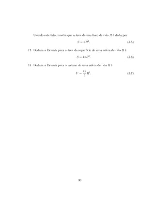 Usando este fato, mostre que a área de um disco de raio R é dada por
S = πR2
. (5.5)
17. Deduza a fórmula para a área da superfície de uma esfera de raio R é
S = 4πR2
. (5.6)
18. Deduza a fórmula para o volume de uma esfera de raio R é
V =
4π
3
R3
. (5.7)
30
 