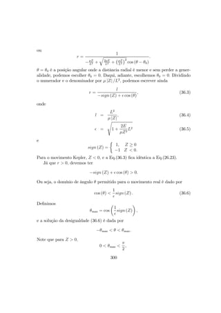 ou
r =
1
−µZ
L2 +
q
2µE
L2 +
¡µZ
L2
¢2
cos (θ − θ0)
.
θ = θ0 é a posição angular onde a distância radial é menor e sem perder a gener-
alidade, podemos escolher θ0 = 0. Daqui, adiante, escolhemos θ0 = 0. Dividindo
o numerador e o denominador por µ |Z| /L2
, podemos escrever ainda
r =
l
−sign (Z) + cos (θ)
, (36.3)
onde
l =
L2
µ |Z|
, (36.4)
=
s
1 +
2E
µZ2
L2 (36.5)
e
sign (Z) =
½
1,
−1
Z ≥ 0
Z < 0.
Para o movimento Kepler, Z < 0, e a Eq.(36.3) ﬁca idêntica a Eq.(26.23).
Já que r > 0, devemos ter
−sign (Z) + cos (θ) > 0.
Ou seja, o domínio de ângulo θ permitido para o movimento real é dado por
cos (θ) <
1
sign (Z) . (36.6)
Deﬁnimos
θmax = cos
µ
1
sign (Z)
¶
,
e a solução da desigualdade (36.6) é dada por
−θmax < θ < θmax.
Note que para Z > 0,
0 < θmax <
π
2
,
300
 