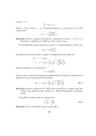 e para Z < 0,
π
2
< θmax < π.
Para θ → ±θmax, temos r → ∞. A distância mínima rmin ocorre com θ = 0, e ﬁca
expressa por
rmin =
L2
/mZ
− sin (Z) +
.
Exercício: Esboce o graﬁco da Eq.(26.17), separando os casos Z > 0 e Z < 0.
Interprete o signiﬁcado da diferença entre os dois casos.
Por simplicidade, vamos considerar o caso Z > 0 (força repulsiva). Neste caso,
θmax = cos
µ
1
¶
.
Do graﬁco do exercício acima, o ângulo de espalhamento Θ é dado por
Θ = π − 2θmax
= π − 2 cos−1
Ã
1/
r
1 +
2L2
mZ2
E
!
.
Podemos eliminar L em termos de b,
L = b
√
2mE.
Assim, temos a expressão de ângulo de espalhamento em função de parametro de
impacto b no caso de potencial Coulombiano.
Θ = π − 2 cos−1
Ã
1/
r
1 +
4E2
Z2
b2
!
(36.7)
Exercício: Esboce o graﬁco de Θ = Θ(b) como a função de b e analize como esta
função varia quando muda a energia E. Distuta ﬁsicamente o comporta-
mento.
A Eq.(36.7) também pode ser expressa por
cot
Θ
2
=
2E
Z
b (36.8)
Exercício: Prove a Eq.(36.8) a partir da Eq.(36.7).
301
 