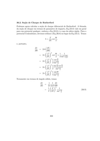 36.2. Seção de Choque de Rutherford
Podemos agora calcular a seção de choque diferencial de Rutherford. A fórmula
da seção de choque em termos de parametro de impacto, Eq.(35.8) vale em geral
para um potencial qualquer, embora a Eq.(35.9) é o caso da esfera rígida. Para o
potencial Coulombiano, devemos utilizar a Eq.(36.8) no lugar da Eq.(35.5). Temos
b =
Z
2E
cot
Θ
2
,
e, portanto,
dσ
dΘ
= 2πb
¯
¯
¯
¯
db
dΘ
¯
¯
¯
¯
= 2π
µ
Z
2E
¶2
cot
Θ
2
×
1
2
1
sin2
¡Θ
2
¢
= 2π
µ
Z
2E
¶2
1
2
cos Θ
2
sin3 Θ
2
= 2π
µ
Z
2E
¶2
1
2
sin Θ
2
cos Θ
2
sin4 Θ
2
= 2π
µ
Z
2E
¶2
1
4
sin Θ
sin4 Θ
2
.
Novamente em termos de ângulo sólido, temos
dσ
dΩ
=
1
2π
1
sin θ
dσ
dΘ
=
1
4
µ
Z
2E
¶2
1
sin4 Θ
2
. (36.9)
302
 