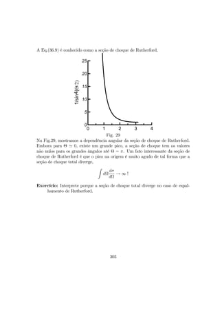 A Eq.(36.9) é conhecido como a seção de choque de Rutherford.
0 1 2 3 4
0
5
10
15
20
25
1/sin4(Θ/2)
Fig. 29
Na Fig.29, mostramos a dependência angular da seção de choque de Rutherford.
Embora para Θ ' 0, existe um grande pico, a seção de choque tem os valores
não nulos para os grandes ângulos até Θ = π. Um fato interessante da seção de
choque de Rutherford é que o pico na origem é muito agudo de tal forma que a
seção de choque total diverge,
Z
dΩ
dσ
dΩ
→ ∞ !
Exercício: Interprete porque a seção de choque total diverge no caso de espal-
hamento de Rutherford.
303
 