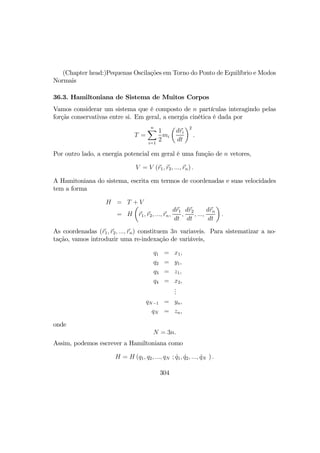 (Chapter head:)Pequenas Oscilações em Torno do Ponto de Equilíbrio e Modos
Normais
36.3. Hamiltoniana de Sistema de Muitos Corpos
Vamos considerar um sistema que é composto de n partículas interagindo pelas
forçãs conservativas entre si. Em geral, a energia cinética é dada por
T =
nX
i=1
1
2
mi
µ
dri
dt
¶2
.
Por outro lado, a energia potencial em geral é uma função de n vetores,
V = V (r1, r2, ..., rn) .
A Hamitoniana do sistema, escrita em termos de coordenadas e suas velocidades
tem a forma
H = T + V
= H
µ
r1, r2, ..., rn,
dr1
dt
,
dr2
dt
, ...,
drn
dt
¶
.
As coordenadas (r1, r2, ..., rn) constituem 3n variaveis. Para sistematizar a no-
tação, vamos introduzir uma re-indexação de variáveis,
q1 = x1,
q2 = y1,
q3 = z1,
q4 = x2,
...
qN−1 = yn,
qN = zn,
onde
N = 3n.
Assim, podemos escrever a Hamiltoniana como
H = H (q1, q2, ..., qN ; ˙q1, ˙q2, ..., ˙qN ) .
304
 