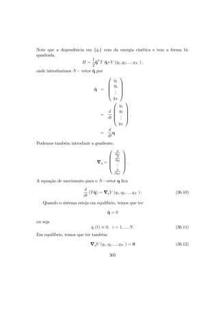 Note que a dependência em { ˙qi} vem da energia cinética e tem a forma bi-
quadrada,
H =
1
2
˙qT
T ˙q+V (q1, q2, ..., qN ) ,
onde introduzimos N− vetor ˙q por
˙q =





˙q1
˙q2
...
˙qN





=
d
dt





q1
q2
...
qN





.
=
d
dt
q
Podemos também introduzir a gradiente,
∇q =





∂
∂q1
∂
∂q2
...
∂
∂qN





.
A equação de movimento para o N−vetor q ﬁca
d
dt
(T ˙q) = ∇qV (q1, q2, ..., qN ) . (36.10)
Quando o sistema esteja em equilíbrio, temos que ter
˙q = 0
ou seja
˙qi (t) ≡ 0, i = 1, ..., N. (36.11)
Em equilíbrio, temos que ter também
∇qV (q1, q2, ..., qN ) = 0 (36.12)
305
 