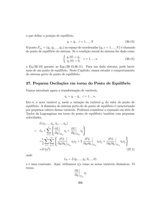o que deﬁne a posição de equilíbrio,
qi = ¯qi, i = 1, ..., N (36.13)
O ponto Peq. = (¯q1, ¯q2, ..., ¯qN ) no espaço de coordenadas {qi; i = 1, ..., N} é chamado
de ponto de equilíbrio do sistema. Se a condição inicial do sistema for dada como
½
qi (0) = ¯qi,
˙qi (0) = 0,
i = 1, ..., n (36.14)
a Eq.(36.10) garante as Eqs.(36.13,36.11). Para um dado sistema, pode haver
mais de um ponto de equilibrio. Neste Capítulo, vamos estudar o comportamento
do sistema perto de ponto de equiliíbrio.
37. Pequena Oscilações em torno do Ponto de Equilíbrio
Vamos introduzir agora a transformação de variáveis,
ηi = qi − ¯qi, i = 1, ...n.
Isto é, a nova variável ηi mede a variação da variável qi do valor do ponto de
equilíbrio. A dinâmica do sistema perto do de ponto de equilíbrio é caracterizada
por pequenos valores destas variáveis. Podemos considerar a expansão em série de
Taylor da Lagrangiana em torno do ponto de equilíbrio, também com pequenas
velocidades,
L(η1, ..., ηn, ˙η1, ..., ˙ηn)
= L0 +
nX
i=1
(
∂L
∂qi
¯
¯
¯
¯
Peq
ηi +
∂L
∂ ˙qi
¯
¯
¯
¯
Peq
˙ηi
)
+
1
2
nX
i=1
nX
j=1
(
∂2
L
∂qi∂qj
¯
¯
¯
¯
Peq
ηiηj + 2
∂2
L
∂qi∂ ˙qj
¯
¯
¯
¯
Peq
ηi ˙ηj +
∂2
L
∂ ˙qi∂ ˙qj
¯
¯
¯
¯
Peq
˙ηi ˙ηj
)
+O
¡
η3
¢
(37.1)
onde
L0 = L(¯q1, ..., ¯qn, 0, ..., 0)
e é uma constante. Aqui, utilizamos η0
is como as novas variáveis dinâmicas. O
termo
∂L
∂qi
¯
¯
¯
¯
Peq
ηi
306
 