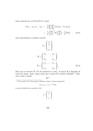 termo superior em η da Eq.(37.2) e temos
L(η1, ..., ηn, ˙η1, ..., ˙ηn) =
1
2
nX
i=1
nX
j=1
©
Tij ˙ηi ˙ηj − Cijηiηj
ª
=
1
2
µ
dη
dt
¶T
T
µ
dη
dt
¶
−
1
2
ηT
Cη, (37.3)
onde introduzimos a notação vetorial,
η =





η1
η2
...
ηn





,
T =



T11 · · · T1n
...
Tn1 Tnn


 ,
C =



C11 · · · C1n
...
Cn1 Cnn


 . (37.4)
Note que as matrizes T e C são simetricas e reais. A matriz T é chamada de
tensor de massa. Aqui, vamos supor que a matriz T é positiva deﬁnida33
. Neste
caso, existe a matriz,
T1/2
33
Uma matriz M é dita positiva deﬁnida, quando a forma biquadrada
F(x1, x2, .., xn) = xT
Mx
é positiva deﬁnida para qualquer vetor
x =





x1
x2
...
xn





.
308
 