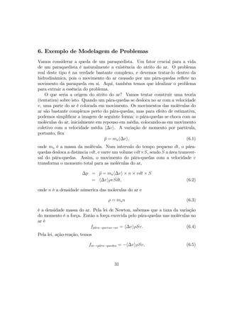 6. Exemplo de Modelagem de Problemas
Vamos considerar a queda de um paraquedista. Um fator crucial para a vida
de um paraquedista é naturalmente a existência do atrito do ar. O problema
real deste tipo é na verdade bastante complexo, e devemos tratar-lo dentro da
hidrodinâmica, pois o movimento do ar causado por um pára-quedas reﬂete no
novimento da paraqueda em si. Aqui, também temos que idealizar o problema
para extrair a essência do problema.
O que seria a origem do atrito do ar? Vamos tentar construir uma teoria
(tentativa) sobre isto. Quando um pára-quedas se desloca no ar com a velocidade
v, uma parte do ar é colocada em movimento. Os movimentos das moléculas do
ar são bastante complexos perto do pára-quedas, mas para efeito de estimativa,
podemos simpliﬁcar a imagem de seguinte forma: o pára-quedas se choca com as
moléculas do ar, inicialmente em repouso em média, colocando-as em movimento
coletivo com a velocidade média h∆vi. A variação de momento por partícula,
portanto, ﬁca
¯p = mah∆vi, (6.1)
onde ma é a massa da molécula. Num intervalo do tempo pequeno dt, o pára-
quedas desloca a distância vdt, e varre um volume vdt×S, sendo S a área transver-
sal do pára-quedas. Assim, o movimento do pára-quedas com a velocidade v
transforma o momento total para as moléculas do ar,
∆p = ¯p = mah∆vi × n × vdt × S
= h∆viρvSdt, (6.2)
onde n é a densidade númerica das moleculas do ar e
ρ = man (6.3)
é a densidade massa do ar. Pela lei de Newton, sabemos que a taxa da variação
do momento é a força. Então a força exercida pelo pára-quedas nas moléculas no
ar é
fp´ara−queras→ar = h∆viρSv. (6.4)
Pela lei, ação-reação, temos
far→p´ara−quedas = −h∆viρSv, (6.5)
31
 
