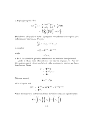 A Lagrangiana para x ﬁca
L(x,
dx
dt
) =
1
2
µ
dx
dt
¶T µ
dx
dt
¶
−
1
2
xT
Dx
=
1
2
nX
i=1
(µ
dxi
dt
¶2
− dix2
i
)
.
Desta forma, a Equação de Euler-Lagrange ﬁca completamente desacoplada para
cada uma das variáveis, xi. Ou seja,
d2
xi
dt2
= −dixi, i = 1, ..., n
A solução é
xi(t) = Aeiωit
+ Be−iωit
,
sendo
ω2
i = di,
e A e B são constantes que serão determinadas em termos de condição inicial.
Qual é a relação entre estas soluções e as variáveis originais η ? Para ver
isto, vamos seguir de volta a sequência de várias mudânças de variáveis que foram
introduzidas. Temos
η = T−1/2
ξ
= T−1/2
Mx
≡ S x.
Note que a matriz
S = T−1/2
M
não é ortogonal mas
SST
= T−1/2
MMT
T−1/2
= T−1/2
T−1/2
= T−1
.
Vamos decompor esta matriz S em termos de vetores coluna da seguinte forma:
S =



 u1



 u2

 · · ·

 un



 .
310
 