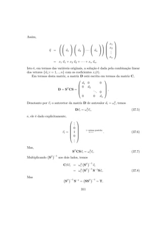 Assim,
η =



 u1



 u2

 · · ·

 un









x1
x2
...
xn





= x1 u1 + x2 u2 + · · · + xn un.
Isto é, em termos das variáveis originais, a solução é dada pela combinação linear
dos vetores {ui; i = 1, .., n} com os coeﬁcientes xi(t).
Em termos desta matriz, a matriz D está escrita em termos da matriz C,
D = ST
CS =





d1 0 0
0 d2
... 0
0 0 dn





,
Denotanto por vi o autovetor da matriz D de autovalor di = ω2
i , temos
Dvi = ω2
i vi, (37.5)
e, ele é dado explicitamente,
vi =







...
0
1
0
...







i−esima posic˜ao
←− . (37.6)
Mas,
ST
CSvi = ω2
i vi. (37.7)
Multiplicando
¡
ST
¢−1
aos dois lados, temos
CSvi = ω2
i
¡
ST
¢−1
vi
= ω2
i
¡
ST
¢−1
S−1
Svi. (37.8)
Mas ¡
ST
¢−1
S−1
=
¡
SST
¢−1
= T,
311
 
