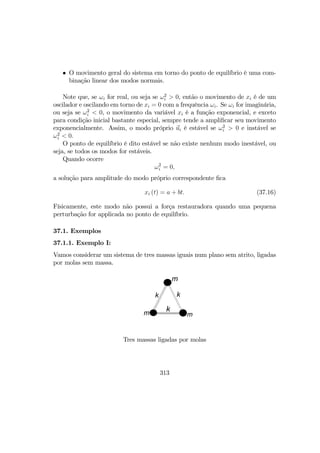 • O movimento geral do sistema em torno do ponto de equilíbrio é uma com-
binação linear dos modos normais.
Note que, se ωi for real, ou seja se ω2
i > 0, então o movimento de xi é de um
oscilador e oscilando em torno de xi = 0 com a frequência ωi. Se ωi for imaginária,
ou seja se ω2
i < 0, o movimento da variável xi é a função exponencial, e exceto
para condição inicial bastante especial, sempre tende a ampliﬁcar seu movimento
exponencialmente. Assim, o modo próprio ui é estável se ω2
i > 0 e instável se
ω2
i < 0.
O ponto de equilíbrio é dito estável se não existe nenhum modo inestável, ou
seja, se todos os modos for estáveis.
Quando ocorre
ω2
i = 0,
a solução para amplitude do modo próprio correspondente ﬁca
xi (t) = a + bt. (37.16)
Físicamente, este modo não possui a força restauradora quando uma pequena
perturbação for applicada no ponto de equilíbrio.
37.1. Exemplos
37.1.1. Exemplo I:
Vamos considerar um sistema de tres massas iguais num plano sem atrito, ligadas
por molas sem massa.
m
m m
kk
k
Tres massas ligadas por molas
313
 