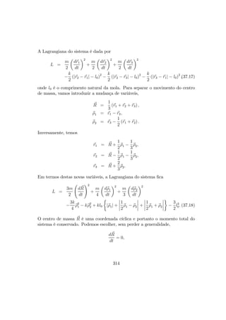 A Lagrangiana do sistema é dada por
L =
m
2
µ
dr1
dt
¶2
+
m
2
µ
dr2
dt
¶2
+
m
2
µ
dr3
dt
¶2
−
k
2
(|r2 − r1| − l0)2
−
k
2
(|r2 − r3| − l0)2
−
k
2
(|r3 − r1| − l0)2
,(37.17)
onde l0 é o comprimento natural da mola. Para separar o movimento do centro
de massa, vamos introduzir a mudança de variáveis,
R =
1
3
(r1 + r2 + r3) ,
ρ1 = r1 − r2,
ρ2 = r3 −
1
2
(r1 + r2) .
Inversamente, temos
r1 = R +
1
2
ρ1 −
1
3
ρ2,
r2 = R −
1
2
ρ1 −
1
3
ρ2,
r3 = R +
2
3
ρ2.
Em termos destas novas variáveis, a Lagrangiana do sistema ﬁca
L =
3m
2
Ã
dR
dt
!2
+
m
4
µ
dρ1
dt
¶2
+
m
3
µ
dρ2
dt
¶2
−
3k
4
ρ2
1 − kρ2
2 + kl0
½
|ρ1| +
¯
¯
¯
¯
1
2
ρ1 − ρ2
¯
¯
¯
¯ +
¯
¯
¯
¯
1
2
ρ1 + ρ2
¯
¯
¯
¯
¾
−
3
2
l3
0. (37.18)
O centro de massa R é uma coordenada cíclica e portanto o momento total do
sistema é conservado. Podemos escolher, sem perder a generalidade,
dR
dt
= 0,
314
 