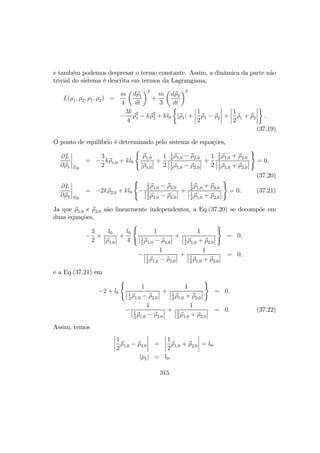 e também podemos despresar o termo constante. Assim, a dinâmica da parte não
trivial do sistema é descrita em termos da Lagrangiana,
L(ρ1, ρ2, ρ1, ρ2) =
m
4
µ
dρ1
dt
¶2
+
m
3
µ
dρ2
dt
¶2
−
3k
4
ρ2
1 − kρ2
2 + kl0
½
|ρ1| +
¯
¯
¯
¯
1
2
ρ1 − ρ2
¯
¯
¯
¯ +
¯
¯
¯
¯
1
2
ρ1 + ρ2
¯
¯
¯
¯
¾
.
(37.19)
O ponto de equilíbrio é determinado pelo sistema de equações,
∂L
∂ρ1
¯
¯
¯
¯
Eq.
= −
3
2
kρ1,0 + kl0
(
ρ1,0
¯
¯ρ1,0
¯
¯ +
1
2
1
2
ρ1,0 − ρ2,0
¯
¯1
2
ρ1,0 − ρ2,0
¯
¯ +
1
2
1
2
ρ1,0 + ρ2,0
¯
¯1
2
ρ1,0 + ρ2,0
¯
¯
)
= 0,
(37.20)
∂L
∂ρ2
¯
¯
¯
¯
Eq.
= −2kρ2,0 + kl0
(
−
1
2
ρ1,0 − ρ2,0
¯
¯1
2
ρ1,0 − ρ2,0
¯
¯ +
1
2
ρ1,0 + ρ2,0
¯
¯1
2
ρ1,0 + ρ2,0
¯
¯
)
= 0. (37.21)
Ja que ρ1,0 e ρ2,0 são linearmente independentes, a Eq.(37.20) se decompõe em
duas equações,
−
3
2
+
l0
¯
¯ρ1,0
¯
¯ +
l0
4
(
1
¯
¯1
2
ρ1,0 − ρ2,0
¯
¯ +
1
¯
¯1
2
ρ1,0 + ρ2,0
¯
¯
)
= 0,
−
1
¯
¯1
2
ρ1,0 − ρ2,0
¯
¯ +
1
¯
¯1
2
ρ1,0 + ρ2,0
¯
¯ = 0,
e a Eq.(37.21) em
−2 + l0
(
1
¯
¯1
2
ρ1,0 − ρ2,0
¯
¯ +
1
¯
¯1
2
ρ1,0 + ρ2,0
¯
¯
)
= 0,
−
1
¯
¯1
2
ρ1,0 − ρ2,0
¯
¯ +
1
¯
¯1
2
ρ1,0 + ρ2,0
¯
¯ = 0. (37.22)
Assim, temos
¯
¯
¯
¯
1
2
ρ1,0 − ρ2,0
¯
¯
¯
¯ =
¯
¯
¯
¯
1
2
ρ1,0 + ρ2,0
¯
¯
¯
¯ = l0,
|ρ1| = l0,
315
 