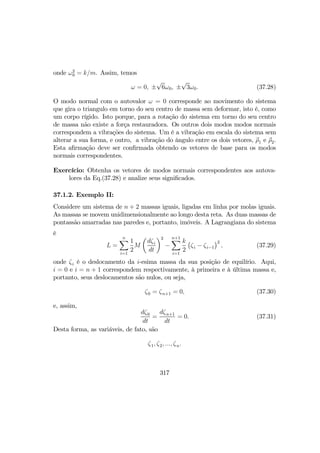 onde ω2
0 = k/m. Assim, temos
ω = 0, ±
√
6ω0, ±
√
3ω0. (37.28)
O modo normal com o autovalor ω = 0 corresponde ao movimento do sistema
que gira o triangulo em torno do seu centro de massa sem deformar, isto é, como
um corpo rígido. Isto porque, para a rotação do sistema em torno do seu centro
de massa não existe a força restauradora. Os outros dois modos modos normais
correspondem a vibrações do sistema. Um é a vibração em escala do sistema sem
alterar a sua forma, e outro, a vibração do ângulo entre os dois vetores, ρ1 e ρ2.
Esta aﬁrmação deve ser conﬁrmada obtendo os vetores de base para os modos
normais correspondentes.
Exercício: Obtenha os vetores de modos normais correspondentes aos autova-
lores da Eq.(37.28) e analize seus signiﬁcados.
37.1.2. Exemplo II:
Considere um sistema de n + 2 massas iguais, ligadas em linha por molas iguais.
As massas se movem unidimensionalmente ao longo desta reta. As duas massas de
pontassão amarradas nas paredes e, portanto, imóveis. A Lagrangiana do sistema
é
L =
nX
i=1
1
2
M
µ
dζi
dt
¶2
−
n+1X
i=1
k
2
¡
ζi − ζi−1
¢2
, (37.29)
onde ζi é o deslocamento da i-esima massa da sua posição de equilírio. Aqui,
i = 0 e i = n + 1 correspondem respectivamente, à primeira e à última massa e,
portanto, seus deslocamentos são nulos, ou seja,
ζ0 = ζn+1 = 0, (37.30)
e, assim,
dζ0
dt
=
dζn+1
dt
= 0. (37.31)
Desta forma, as variáveis, de fato, são
ζ1, ζ2, ..., ζn.
317
 