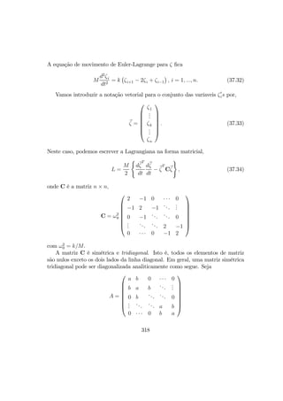 A equação de movimento de Euler-Lagrange para ζ ﬁca
M
d2
ζi
dt2
= k
¡
ζi+1 − 2ζi + ζi−1
¢
, i = 1, ..., n. (37.32)
Vamos introduzir a notação vetorial para o conjunto das varíaveis ζ0
is por,
ζ =







ζ1
...
ζk
...
ζn







. (37.33)
Neste caso, podemos escrever a Lagrangiana na forma matricial,
L =
M
2
(
dζ
T
dt
dζ
dt
− ζ
T
Cζ
)
, (37.34)
onde C é a matriz n × n,
C = ω2
0








2 −1 0 · · · 0
−1 2 −1
...
...
0 −1
... ... 0
...
... ... 2 −1
0 · · · 0 −1 2








com ω2
0 = k/M.
A matriz C é simétrica e tridiagonal. Isto é, todos os elementos de matriz
são nulos exceto os dois lados da linha diagonal. Em geral, uma matriz simétrica
tridiagonal pode ser diagonalizada analiticamente como segue. Seja
A =








a b 0 · · · 0
b a b
...
...
0 b
... ... 0
...
... ... a b
0 · · · 0 b a








318
 
