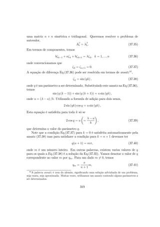 uma matriz n × n simétrica e tridiagonal. Queremos resolver o problema de
autovalor,
Aζ = λζ. (37.35)
Em termos de componentes, temos
bζk−1 + aζk + bζk+1 = λζk, k = 1, ..., n (37.36)
onde convencionamos que
ζ0 = ζn+1 = 0. (37.37)
A equação de diferença Eq.(37.36) pode ser resolvida em termos de ansatz34
,
ζk = sin (qk) , (37.38)
onde q é um parâmetro a ser determinado. Substituindo este ansatz na Eq.(37.36),
temos
sin (q (k − 1)) + sin (q (k + 1)) = u sin (qk) ,
onde u = (λ − a) /b. Utilizando a formula de adição para dois senos,
2 sin (qk) cos q = u sin (qk) ,
Esta equação é satisfeita para todo k só se
2 cos q = u
µ
=
λ − a
b
¶
, (37.39)
que determina o valor do parâmetro q.
Note que a condição Eq.(37.37) para k = 0 é satisfeita automaticamente pela
ansatz (37.38) mas para satisfazer a condição para k = n + 1 devemos ter
q(n + 1) = mπ, (37.40)
onde m é um número inteiro. Em outras palavras, existem varios valores de q
para os quais a Eq.(37.38) é a solução da Eq.(37.35). Vamos denotar o valor de q
corespondente ao valor m por qm. Para um dado m 6= 0, temos
qm =
π
n + 1
m, (37.41)
34
A palavra ansatz é vem do alemão, signiﬁcando uma solução advinhada de um problema,
seja exata, seja aproximada. Muitas vezes, utilizamos um ansatz contendo alguns parâmetros a
ser determinados.
319
 