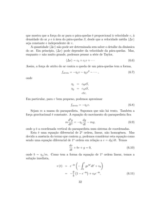que mostra que a força do ar para o pára-quedas é proporcional à velocidade v, à
densidade do ar ρ e à área do pára-quedas S, desde que a velocidade média h∆vi
seja constante e independente de v.
A quantidade h∆vi não pode ser determinada sem saber o detalhe da dinâmica
do ar. Em princípio, h∆vi pode depender da velocidade da pára-quedas. Mas,
enquanto v não muito grande, podemos pensar a série de Taylor,
h∆vi = c0 + c1v + · · · (6.6)
Assim, a força de atrito do ar contra a queda de um pára-quedas tem a forma,
fatrito = −η1v − η2v2
− · · · , (6.7)
onde
η1 = c0ρS,
η2 = c1ρS,
etc.
Em particular, para v bem pequeno, podemos aproximar
fatrito = −η1v. (6.8)
Sejam m a massa do paraquedista. Supomos que não há vento. Também a
força gravitacional é constante. A equação do movimento do paraquedista ﬁca
m
d2
y
dt2
= −η1
dy
dt
− mg, (6.9)
onde y é a coordenada vertical do paraquedista num sistema de coordenadas.
Esta é uma equação diferencial de 2a
ordem, linear, não homogênea. Mas
devido a ausência do termo que contem y, podemos considerar esta equação como
sendo uma equação diferencial de 1a
ordem em relação a v = dy/dt. Temos
dv
dt
+ bv + g = 0, (6.10)
onde b = η1/m. Como tem a forma da equação de 1a
ordem linear, temos a
solução imediata,
v (t) = e−bt
µ
−
Z t
0
gebt0
dt0
+ v0
¶
= −
g
b
¡
1 − e−bt
¢
+ v0e−bt
, (6.11)
32
 