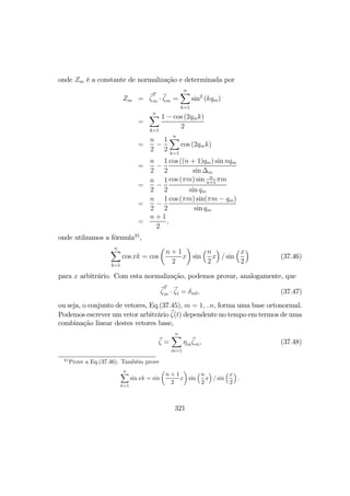 onde Zm é a constante de normalização e determinada por
Zm = ζ
T
m · ζm =
nX
k=1
sin2
(kqm)
=
nX
k=1
1 − cos (2qmk)
2
=
n
2
−
1
2
nX
k=1
cos (2qmk)
=
n
2
−
1
2
cos ((n + 1)qm) sin nqm
sin ∆m
=
n
2
−
1
2
cos (πm) sin n
n+1
πm
sin qm
=
n
2
−
1
2
cos (πm) sin(πm − qm)
sin qm
=
n + 1
2
,
onde utilzamos a fórmula35
,
nX
k=1
cos xk = cos
µ
n + 1
2
x
¶
sin
³n
2
x
´
/ sin
³x
2
´
(37.46)
para x arbitrário. Com esta normalização, podemos provar, analogamente, que
ζ
T
m · ζl = δml, (37.47)
ou seja, o conjunto de vetores, Eq.(37.45), m = 1, ..n, forma uma base ortonormal.
Podemos escrever um vetor arbitrário ζ(t) dependente no tempo em termos de uma
combinação linear destes vetores base,
ζ =
nX
m=1
ηmζm, (37.48)
35
Prove a Eq.(37.46). Também prove
nX
k=1
sin xk = sin
µ
n + 1
2
x
¶
sin
³n
2
x
´
/ sin
³x
2
´
.
321
 