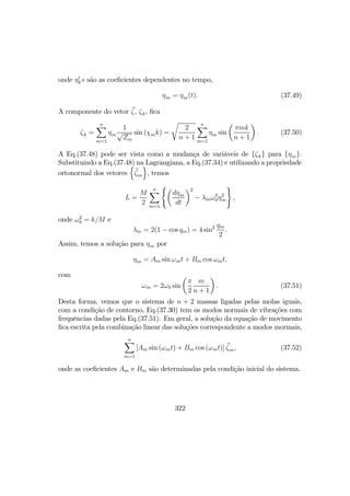 onde η0
ks são as coeﬁcientes dependentes no tempo,
ηm = ηm(t). (37.49)
A componente do vetor ζ, ζk, ﬁca
ζk =
nX
m=1
ηm
1
√
Zm
sin (χmk) =
r
2
n + 1
nX
m=1
ηm sin
µ
πmk
n + 1
¶
. (37.50)
A Eq.(37.48) pode ser vista como a mudança de variáveis de {ζk} para {ηm}.
Substituindo a Eq.(37.48) na Lagrangiana, a Eq.(37.34) e utilizando a propriedade
ortonormal dos vetores
n
ζm
o
, temos
L =
M
2
nX
m=1
(µ
dηm
dt
¶2
− λmω2
0η2
m
)
,
onde ω2
0 = k/M e
λm = 2(1 − cos qm) = 4 sin2 qm
2
.
Assim, temos a solução para ηm por
ηm = Am sin ωmt + Bm cos ωmt,
com
ωm = 2ω0 sin
µ
π
2
m
n + 1
¶
. (37.51)
Desta forma, vemos que o sistema de n + 2 massas ligadas pelas molas iguais,
com a condição de contorno, Eq.(37.30) tem os modos normais de vibrações com
frequências dadas pela Eq.(37.51). Em geral, a solução da equação de movimento
ﬁca escrita pela combinação linear das soluções correspondente a modos mormais,
nX
m=1
[Am sin (ωmt) + Bm cos (ωmt)] ζm, (37.52)
onde as coeﬁcientes Am e Bm são determinadas pela condição inicial do sistema.
322
 