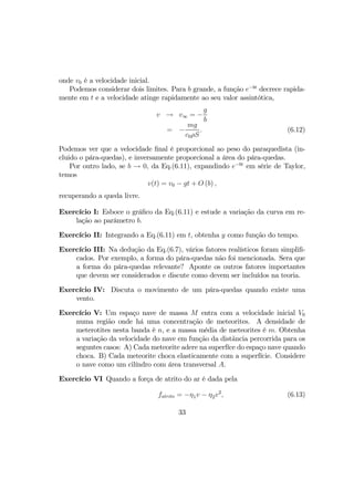 onde v0 é a velocidade inicial.
Podemos considerar dois limites. Para b grande, a função e−bt
decrece rapida-
mente em t e a velocidade atinge rapidamente ao seu valor assintótica,
v → v∞ = −
g
b
= −
mg
c0ρS
. (6.12)
Podemos ver que a velocidade ﬁnal é proporcional ao peso do paraquedista (in-
cluido o pára-quedas), e inversamente proporcional a área do pára-quedas.
Por outro lado, se b → 0, da Eq.(6.11), expandindo e−bt
em série de Taylor,
temos
v(t) = v0 − gt + O (b) ,
recuperando a queda livre.
Exercício I: Esboce o gráﬁco da Eq.(6.11) e estude a variação da curva em re-
lação ao parâmetro b.
Exercício II: Integrando a Eq.(6.11) em t, obtenha y como função do tempo.
Exercício III: Na dedução da Eq.(6.7), vários fatores realísticos foram simpliﬁ-
cados. Por exemplo, a forma do pára-quedas não foi mencionada. Sera que
a forma do pára-quedas relevante? Aponte os outros fatores importantes
que devem ser considerados e discute como devem ser incluídos na teoria.
Exercício IV: Discuta o movimento de um pára-quedas quando existe uma
vento.
Exercício V: Um espaço nave de massa M entra com a velocidade inicial V0
numa região onde há uma concentração de meteorites. A densidade de
meterotites nesta banda é n, e a massa média de meteorites é m. Obtenha
a variação da velocidade do nave em função da distãncia percorrida para os
seguntes casos: A) Cada meteorite adere na superfíce do espaço nave quando
choca. B) Cada meteorite choca elasticamente com a superfície. Considere
o nave como um cilíndro com área transversal A.
Exercício VI Quando a força de atrito do ar é dada pela
fatrito = −η1v − η2v2
, (6.13)
33
 