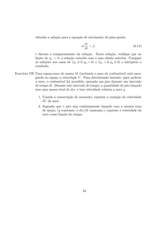 obtenha a solução para a equação de movimento do pára-queda,
m
dv
dt
= f, (6.14)
e discuta o comporatmento da solução. Nesta solução, veriﬁque que no
limite de η2 → 0, a solução coincide com o caso obtido anterior. Compare
as soluções nos casos de (η1 6= 0, η2 = 0) e (η1 = 0, η2 6= 0) e interprete o
resultado.
Exercício VII Uma espaço-nave de massa M (incluindo o peso do conbustível) estã nave-
gando no espaço a velocidade V . Num determinado instante, para acelerar
a nave, o conbustível foi acendido, ejetando um jato durante um intervalo
de tempo dt. Durante este intervalo de tempo, a quantidade do jato lançado
tem uma massa total de dm, e tem velocidade relativa a nave q.
1. Usando a conservação de momento, expresse a variação da velocidade
dV da nave.
2. Supondo que o jato seja continuamente lançado com a mesma taxa
de ejeção, (q constante, e dm/dt constante.), expresse a velocidade da
nave como função do tempo.
34
 