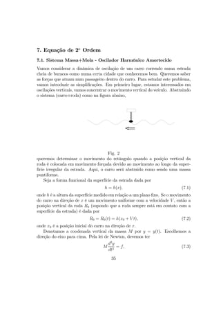 7. Equação de 2a
Ordem
7.1. Sistema Massa+Mola - Oscilador Harmônico Amortecido
Vamos considerar a dinâmica de oscilação de um carro correndo numa estrada
cheia de buracos como numa certa cidade que conhecemos bem. Queremos saber
as forças que atuam num passageiro dentro do carro. Para estudar este problema,
vamos introduzir as simpliﬁcações. Em primeiro lugar, estamos interessados em
oscilações verticais, vamos concentrar o movimento vertical do veículo. Abstraindo
o sistema (carro+roda) como na ﬁgura abaixo,
Fig. 2
queremos determinar o movimento do retângulo quando a posição vertical da
roda é colocada em movimento forçada devido ao movimento ao longo da super-
fície irregular da estrada. Aqui, o carro será abstraido como sendo uma massa
puntiforme.
Seja a forma funcional da superfície da estrada dada por
h = h(x), (7.1)
onde h é a altura da superfície medido em relação a um plano ﬁxo. Se o movimento
do carro na direção de x é um movimento uniforme com a velocidade V , então a
posição vertical da roda R0 (supondo que a roda sempre está em contato com a
superfície da estrada) é dada por
R0 = R0(t) = h(x0 + V t), (7.2)
onde x0 é a posição inicial do carro na direção de x.
Denotamos a coodenada vertical da massa M por y = y(t). Escolhemos a
direção do eixo para cima. Pela lei de Newton, devemos ter
M
d2
y
dt2
= f, (7.3)
35
 