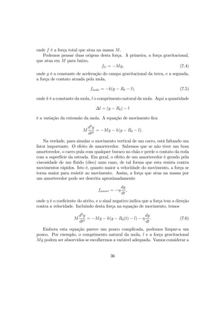 onde f é a força total que atua na massa M.
Podemos pensar duas origens desta força. A primeira, a força gravitacional,
que atua em M para baixo,
fG = −Mg, (7.4)
onde g é a constante de aceleração do campo gravitacional da terra, e a segunda,
a força de contato atuada pela mola,
fmola = −k(y − R0 − l), (7.5)
onde k é a constante da mola, l o comprimento natural da mola. Aqui a quantidade
∆l = (y − R0) − l
é a variação da extensão da mola. A equação de movimento ﬁca
M
d2
y
dt2
= −Mg − k(y − R0 − l).
Na verdade, para simular o movimento vertical de um carro, está faltando um
fator importante. O efeito de amortecedor. Sabemos que se não tiver um bom
amortecedor, o carro pula com qualquer buraco no chão e perde o contato da roda
com a superfície da estrada. Em geral, o efeito de um amortecedor é gerado pela
viscosidade de um ﬂuido (óleo) num cano, de tal forma que esta resista contra
movimentos rápidos. Isto é, quanto maior a velocidade do movimento, a força se
torna maior para resistir ao movimento. Assim, a força que atua na massa por
um amortecedor pode ser descrita aproximadamente
famort = −η
dy
dt
,
onde η é o coeﬁciente do atrito, e o sinal negativo indica que a força tem a direção
contra a velocidade. Incluindo desta força na equação de movimento, temos
M
d2
y
dt2
= −Mg − k(y − R0(t) − l) − η
dy
dt
. (7.6)
Embora esta equação parece um pouco complicada, podemos limpar-a um
pouco. Por exemplo, o comprimento natural da mola, l e a força gravitacional
Mg podem ser absorvidos se escolhermos a variável adequada. Vamos considerar a
36
 