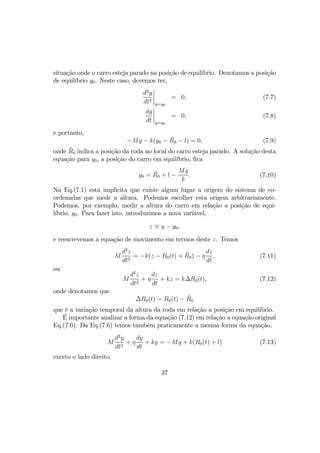 situação onde o carro esteja parado na posição de equilíbrio. Denotamos a posição
de equilíbrio y0. Neste caso, devemos ter,
d2
y
dt2
¯
¯
¯
¯
y=y0
= 0, (7.7)
dy
dt
¯
¯
¯
¯
y=y0
= 0, (7.8)
e portanto,
−Mg − k(y0 − ¯R0 − l) = 0, (7.9)
onde ¯R0 indica a posição da roda no local do carro esteja parado. A solução desta
equação para y0, a posição do carro em equilíbrio, ﬁca
y0 = ¯R0 + l −
Mg
k
. (7.10)
Na Eq.(7.1) está implicita que existe algum lugar a origem do sistema de co-
ordenadas que mede a altura. Podemos escolher esta origem arbitrariamente.
Podemos, por exemplo, medir a altura do carro em relação a posição de equi-
líbrio, y0. Para fazer isto, introduzimos a nova variável,
z ≡ y − y0,
e reescrevemos a equação de movimento em termos deste z. Temos
M
d2
z
dt2
= −k(z − R0(t) + ¯R0) − η
dz
dt
, (7.11)
ou
M
d2
z
dt2
+ η
dz
dt
+ kz = k∆R0(t), (7.12)
onde denotamos que
∆R0(t) = R0(t) − ¯R0
que é a variação temporal da altura da roda em relação a posição em equilíbrio.
É importante analizar a forma da equação (7.12) em relação a equação original
Eq.(7.6). Da Eq.(7.6) temos também praticamente a mesma forma da equação,
M
d2
y
dt2
+ η
dy
dt
+ ky = −Mg + k(R0(t) + l) (7.13)
exceto o lado direito.
37
 