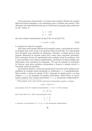 Como provamos anteriormente, se tivemos duas soluções distintas da equação
diferencial linear homogênea, sua combinação inear é também uma solução. Esta
aﬁrmação vale independentemente que os coeﬁcientes da equação sejam constantes
ou não. Assim, se
z1 = z1(t),
z2 = z2(t)
são duas soluções independentes da Eq.(7.16) ou da Eq.(7.17),
z = αz1(t) + βz2(t) (7.18)
é a solução da respectiva equação.
Para obter uma equação diferencial de segunda ordem, o procedimento envolve
as integrais duas vezes, já que é da segunda ordem em derivada. E a cada integral
deve introduzir uma constante de integração. Portanto, a solução geral de uma
equação diferencial de segunda ordem deve conter duas constantes arbitrárias.
Estas constantes devem ser especiﬁcadas pela condição inicial do problema. Isto
é, para especiﬁcar uma solução completamente, precisamos de duas condições que
determinam estas constantes de integração. No caso de equação de movimento
de Newton, estas duas condições correspondem a fornecer a posição inicial e a
velocidade inicial do problema.
Inversamente falando, a forma da equação Eq.(7.18) pode cobrir qualquer pos-
sibilidade da condição inicial escolhendo os coeﬁcientes α e β apropriadamente.
Neste sentido, a forma da solução (7.18) é chamada de solução geral, e as duas
soluções z1 e z2 são chamadas de soluções particulares. Desta forma, se encon-
tramos qualquer duas soluções particulares, z1 e z2, linearmente independentes4
,
4
Duas funções, f1(t) e f2(t) são ditas linearmente independentes quando a condição,
αf1(t) + βf2(t) ≡ 0
para qualquer valor de t implica necessariamente α = 0 e β = 0. Por exemplo,
αt + βt2
≡ 0,
para todos valores de t, então, necessariamente temos
α = 0,
β = 0,
e, portanto, as duas funções, f1 = t e f2 = t2
são linearmente independentes.
39
 