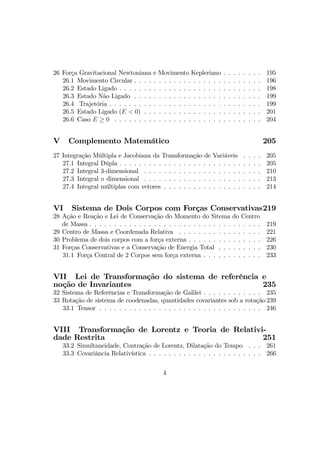 26 Força Gravitacional Newtoniana e Movimento Kepleriano . . . . . . . . 195
26.1 Movimento Circular . . . . . . . . . . . . . . . . . . . . . . . . . . 196
26.2 Estado Ligado . . . . . . . . . . . . . . . . . . . . . . . . . . . . . 198
26.3 Estado Não Ligado . . . . . . . . . . . . . . . . . . . . . . . . . . 199
26.4 Trajetória . . . . . . . . . . . . . . . . . . . . . . . . . . . . . . . 199
26.5 Estado Ligado (E < 0) . . . . . . . . . . . . . . . . . . . . . . . . 201
26.6 Caso E ≥ 0 . . . . . . . . . . . . . . . . . . . . . . . . . . . . . . 204
V Complemento Matemático 205
27 Integração Múltipla e Jacobiana da Transformação de Variáveis . . . . 205
27.1 Integral Dúpla . . . . . . . . . . . . . . . . . . . . . . . . . . . . . 205
27.2 Integral 3-dimensional . . . . . . . . . . . . . . . . . . . . . . . . 210
27.3 Integral n dimensional . . . . . . . . . . . . . . . . . . . . . . . . 213
27.4 Integral múltiplas com vetores . . . . . . . . . . . . . . . . . . . . 214
VI Sistema de Dois Corpos com Forças Conservativas219
28 Ação e Reação e Lei de Conservação do Momento do Sitema do Centro
de Massa . . . . . . . . . . . . . . . . . . . . . . . . . . . . . . . . . . . 219
29 Centro de Massa e Coordenada Relativa . . . . . . . . . . . . . . . . . 221
30 Problema de dois corpos com a força externa . . . . . . . . . . . . . . . 226
31 Forças Conservativas e a Conservação de Energia Total . . . . . . . . . 230
31.1 Força Central de 2 Corpos sem força externa . . . . . . . . . . . . 233
VII Lei de Transformação do sistema de referência e
noção de Invariantes 235
32 Sistema de Referências e Transformação de Galilei . . . . . . . . . . . . 235
33 Rotação de sistema de coodenadas, quantidades covariantes sob a rotação 239
33.1 Tensor . . . . . . . . . . . . . . . . . . . . . . . . . . . . . . . . . 246
VIII Transformação de Lorentz e Teoria de Relativi-
dade Restrita 251
33.2 Simultaneidade, Contração de Lorentz, Dilatação do Tempo . . . 261
33.3 Covariância Relativística . . . . . . . . . . . . . . . . . . . . . . . 266
4
 