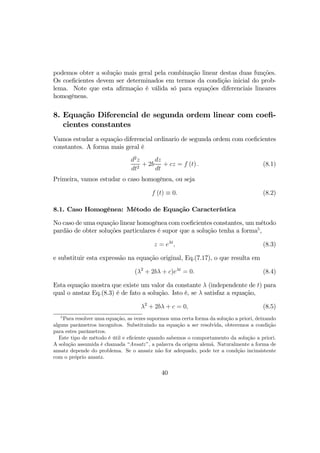 podemos obter a solução mais geral pela combinação linear destas duas funções.
Os coeﬁcientes devem ser determinados em termos da condição inicial do prob-
lema. Note que esta aﬁrmação é válida só para equações diferenciais lineares
homogêneas.
8. Equação Diferencial de segunda ordem linear com coeﬁ-
cientes constantes
Vamos estudar a equação diferencial ordinario de segunda ordem com coeﬁcientes
constantes. A forma mais geral é
d2
z
dt2
+ 2b
dz
dt
+ cz = f (t) . (8.1)
Primeira, vamos estudar o caso homogênea, ou seja
f (t) ≡ 0. (8.2)
8.1. Caso Homogênea: Método de Equação Característica
No caso de uma equação linear homogênea com coeﬁcientes constantes, um método
pardão de obter soluções particulares é supor que a solução tenha a forma5
,
z = eλt
, (8.3)
e substituir esta expressão na equação original, Eq.(7.17), o que resulta em
(λ2
+ 2bλ + c)eλt
= 0. (8.4)
Esta equação mostra que existe um valor da constante λ (independente de t) para
qual o anstaz Eq.(8.3) é de fato a solução. Isto é, se λ satisfaz a equação,
λ2
+ 2bλ + c = 0, (8.5)
5
Para resolver uma equação, as vezes supormos uma certa forma da solução a priori, deixando
alguns parâmetros incognitos. Substituindo na equação a ser resolvida, obteremos a condição
para estes parâmetros.
Este tipo de método é útil e eﬁciente quando sabemos o comportamento da solução a priori.
A solução assumida é chamada “Ansatz”, a palavra da origem alemã. Naturalmente a forma de
ansatz depende do problema. Se o ansatz não for adequado, pode ter a condção incinsistente
com o próprio ansatz.
40
 