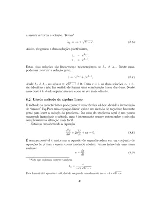 a ansatz se torna a solução. Temos6
λ± = −b ±
√
b2 − c. (8.6)
Assim, chegamos a duas soluções particulares,
z+ = eλ+t
,
z− = eλ−t
.
Estas duas soluções são linearmente independentes, se λ+ 6= λ−. Neste caso,
podemos constuir a solução geral,
z = αeλ+t
+ βeλ−t
, (8.7)
desde λ+ 6= λ−, ou seja, q ≡
√
b2 − c 6= 0. Para q = 0, as duas soluções z+ e z−
são identicas e não faz sentido de formar uma combinação linear das duas. Neste
caso deverá tratado separadamente como se ver mais adiante.
8.2. Uso de método da algebra linear
O método da caracterísitica pode parecer uma técnica ad-hoc, devido a introdução
de “ansatz” Eq.Para uma equação linear, existe um método de raçocíneo bastante
geral para lever a solução do problema. No caso do problema aqui, é um pouco
exagerado introduzir o método, mas é interessante sempre ententender o método
complexo numa situação mais fácil.
Estamos considerando a equação
d2
x
dt2
+ 2b
dx
dt
+ cx = 0. (8.8)
É sempre possível transformar a equação de segunda ordem em um conjunto de
equações de primeira ordem como mostrado abaixo. Vamos introduzir uma nova
variável
v =
dx
dt
. (8.9)
6
Note que podemos escrever também
λ± =
c
−b ∓
√
b2 − c
.
Esta forma é útil quando c → 0, devido ao grande cancelamento entre −b e
√
b2 − c.
41
 