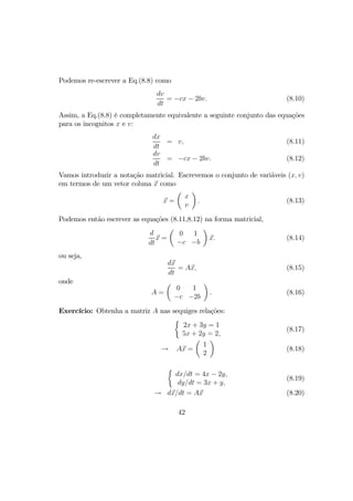 Podemos re-escrever a Eq.(8.8) como
dv
dt
= −cx − 2bv. (8.10)
Assim, a Eq.(8.8) é completamente equivalente a seguinte conjunto das equações
para os incognitos x e v:
dx
dt
= v, (8.11)
dv
dt
= −cx − 2bv. (8.12)
Vamos introduzir a notação matricial. Escrevemos o conjunto de variãveis (x, v)
em termos de um vetor coluna x como
x =
µ
x
v
¶
. (8.13)
Podemos então escrever as equações (8.11,8.12) na forma matricial,
d
dt
x =
µ
0 1
−c −b
¶
x. (8.14)
ou seja,
dx
dt
= Ax, (8.15)
onde
A =
µ
0 1
−c −2b
¶
. (8.16)
Exercício: Obtenha a matriz A nas sequiges relações:
½
2x + 3y = 1
5x + 2y = 2,
(8.17)
→ Ax =
µ
1
2
¶
(8.18)
½
dx/dt = 4x − 2y,
dy/dt = 3x + y,
(8.19)
→ dx/dt = Ax (8.20)
42
 