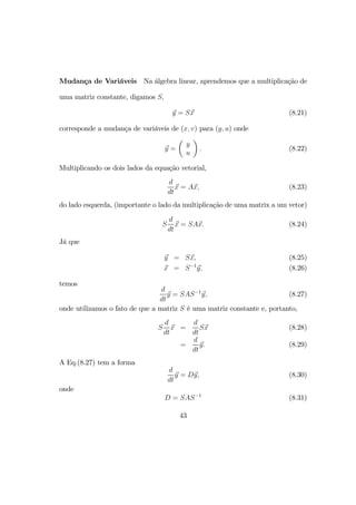 Mudança de Variáveis Na álgebra linear, aprendemos que a multiplicação de
uma matriz constante, digamos S,
y = Sx (8.21)
corresponde a mudança de variáveis de (x, v) para (y, u) onde
y =
µ
y
u
¶
. (8.22)
Multiplicando os dois lados da equação vetorial,
d
dt
x = Ax, (8.23)
do lado esquerda, (importante o lado da multiplicação de uma matrix a um vetor)
S
d
dt
x = SAx. (8.24)
Já que
y = Sx, (8.25)
x = S−1
y, (8.26)
temos
d
dt
y = SAS−1
y, (8.27)
onde utilizamos o fato de que a matriz S é uma matriz constante e, portanto,
S
d
dt
x =
d
dt
Sx (8.28)
=
d
dt
y. (8.29)
A Eq.(8.27) tem a forma
d
dt
y = Dy, (8.30)
onde
D = SAS−1
(8.31)
43
 