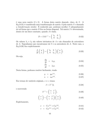 é uma nova matriz (2 × 2). A forma desta matriz depende, claro, de S. A
Eq.(8.31) é considerada uma transformação de matriz A pela matriz S e chamada
a transformação similar. É conhecido que, podemos escolher S adequadamente
de tal forma que a matriz D ﬁca na forma diagonal. Tal matriz S é determinada,
dentro de um fator constante, quando A é dada.
D = SAS−1
=
µ
λ1 0
0 λ2
¶
. (8.32)
Os valores λ1 e λ2 são valores intrinsêcos de A e são chamados de autovalores
de A. Suponhamos que encontramos tal S e os autovalores de A. Neste caso, a
Eq.(8.30) ﬁca explicitamente
d
dt
µ
y
u
¶
=
µ
λ1 0
0 λ2
¶ µ
y
u
¶
. (8.33)
Ou seja,
dy
dt
= λ1y, (8.34)
du
dt
= λ2u. (8.35)
Nesta forma, podemos resolver facilmente, tendo
y = y0eλ1t
, (8.36)
u = u0eλ2t
. (8.37)
Em termos de variáveis originais, x e v, temos
x = S−1
y, (8.38)
e escrevendo
S−1
=
µ
α β
γ δ
¶
, (8.39)
µ
x
v
¶
=
µ
α β
γ δ
¶ µ
y
u
¶
. (8.40)
Explcitamente,
x = C1eλ1t
+ C2eλ2t
, (8.41)
v = C3eλ1t
+ C4eλ2t
, (8.42)
44
 
