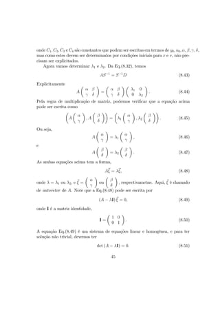 onde C1, C2, C3 e C4 são constantes que podem ser escritas em termos de y0, u0, α, β, γ, δ,
mas como estes devem ser determinados por condições iniciais para x e v, não pre-
cisam ser explicitados.
Agora vamos determinar λ1 e λ2. Da Eq.(8.32), temos
AS−1
= S−1
D (8.43)
Explicitamente
A
µ
α β
γ δ
¶
=
µ
α β
γ δ
¶ µ
λ1 0
0 λ2
¶
. (8.44)
Pela regra de multiplicação de matriz, podemos veriﬁcar que a equação acima
pode ser escrita como
µ
A
µ
α
γ
¶
, A
µ
β
δ
¶¶
=
µ
λ1
µ
α
γ
¶
, λ2
µ
β
δ
¶¶
. (8.45)
Ou seja,
A
µ
α
γ
¶
= λ1
µ
α
γ
¶
, (8.46)
e
A
µ
β
δ
¶
= λ2
µ
β
δ
¶
. (8.47)
As ambas equações acima tem a forma,
Aξ = λξ, (8.48)
onde λ = λ1 ou λ2, e ξ =
µ
α
γ
¶
ou
µ
β
δ
¶
, respectivametne. Aqui, ξ é chamado
de autovetor de A. Note que a Eq.(8.48) pode ser escrita por
(A − λI) ξ = 0, (8.49)
onde I é a matriz identidade,
I =
µ
1 0
0 1
¶
. (8.50)
A equação Eq.(8.49) é um sistema de equações linear e homogênea, e para ter
solução não trivial, devemos ter
det (A − λI) = 0. (8.51)
45
 
