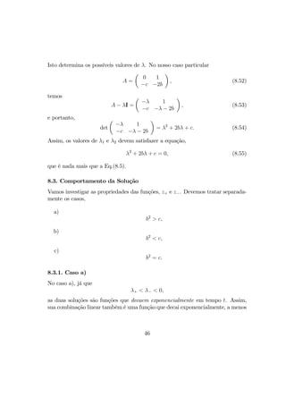 Isto determina os possíveis valores de λ. No nosso caso particular
A =
µ
0 1
−c −2b
¶
, (8.52)
temos
A − λI =
µ
−λ 1
−c −λ − 2b
¶
, (8.53)
e portanto,
det
µ
−λ 1
−c −λ − 2b
¶
= λ2
+ 2bλ + c. (8.54)
Assim, os valores de λ1 e λ2 devem satisfazer a equação,
λ2
+ 2bλ + c = 0, (8.55)
que é nada mais que a Eq.(8.5).
8.3. Comportamento da Solução
Vamos investigar as propriedades das funções, z+ e z−. Devemos tratar separada-
mente os casos,
a)
b2
> c,
b)
b2
< c,
c)
b2
= c.
8.3.1. Caso a)
No caso a), já que
λ+ < λ− < 0,
as duas soluções são funções que decaem exponencialmente em tempo t. Assim,
sua combinação linear também é uma função que decai exponencialmente, a menos
46
 