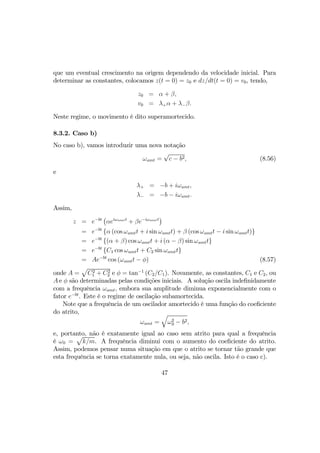 que um eventual crescimento na origem dependendo da velocidade inicial. Para
determinar as constantes, colocamos z(t = 0) = z0 e dz/dt(t = 0) = v0, tendo,
z0 = α + β,
v0 = λ+α + λ−β.
Neste regime, o movimento é dito superamortecido.
8.3.2. Caso b)
No caso b), vamos introduzir uma nova notação
ωamt =
√
c − b2, (8.56)
e
λ+ = −b + iωamt,
λ− = −b − iωamt.
Assim,
z = e−bt
¡
αeiωamtt
+ βe−iωamtt
¢
= e−bt
{α (cos ωamtt + i sin ωamtt) + β (cos ωamtt − i sin ωamtt)}
= e−bt
{(α + β) cos ωamtt + i (α − β) sin ωamtt}
= e−bt
{C1 cos ωamtt + C2 sin ωamtt}
= Ae−bt
cos (ωamtt − φ) (8.57)
onde A =
p
C2
1 + C2
2 e φ = tan−1
(C2/C1). Novamente, as constantes, C1 e C2, ou
A e φ são determinadas pelas condições iniciais. A solução oscila indeﬁnidamente
com a frequência ωamt, embora sua amplitude diminua exponencialmente com o
fator e−bt
. Este é o regime de oscilação subamortecida.
Note que a frequência de um oscilador amortecido é uma função do coeﬁciente
do atrito,
ωamt =
q
ω2
0 − b2,
e, portanto, não é exatamente igual ao caso sem atrito para qual a frequência
é ω0 =
p
k/m. A frequência diminui com o aumento do coeﬁciente do atrito.
Assim, podemos pensar numa situação em que o atrito se tornar tão grande que
esta frequência se torna exatamente nula, ou seja, não oscila. Isto é o caso c).
47
 