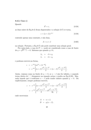 8.3.3. Caso c)
Quando
b2
= c, (8.58)
as duas raízes da Eq.(8.4) ﬁcam degenerados e a solução (8.7) se torna,
z = (α + β) eλ+t
(8.59)
contendo apenas uma constante, e não duas,
A = α + β (8.60)
na solução. Portanto, a Eq.(8.7) não pode constituir uma solução geral.
Por outro lado, o caso de b2
= c pode ser considerado como o caso de limite
de q =
√
b2 − c → 0. Sabemos que quando q 6= 0,
λ+ = −b + q,
λ− = −b − q,
e podemos escrever,na forma,
z = e−bt
¡
αeqt
+ βe−qt
¢
= e−bt
·
(α + β)
eqt
+ e−qt
2
+ (α − β)
eqt
− e−qt
2
¸
.
Assim, vejamos como no limite de q → 0, se α − β não for inﬁnito, o segundo
termo dentro de [ ] desaparece na equação acima e resulta na Eq.(8.59). Mas,
nada impede que o coeﬁciente α − β pode tender inﬁnito quando q → 0. Ou
explicitamente, sempre podemos escrever,
z = e−bt
·
(α + β)
eqt
+ e−qt
2
+ (α − β)
eqt
− e−qt
2
¸
= e−bt
·
A
eqt
+ e−qt
2
+ B
eqt
− e−qt
2q
¸
,
onde escrevemos
A = α + β,
B = q (α − β) .
48
 